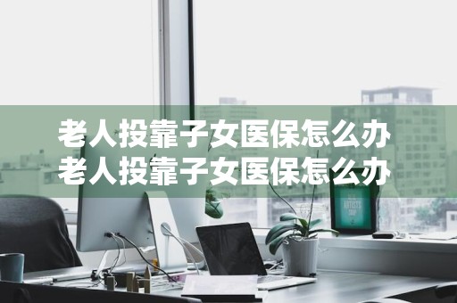 老人投靠子女医保怎么办 老人投靠子女医保怎么办 深圳
