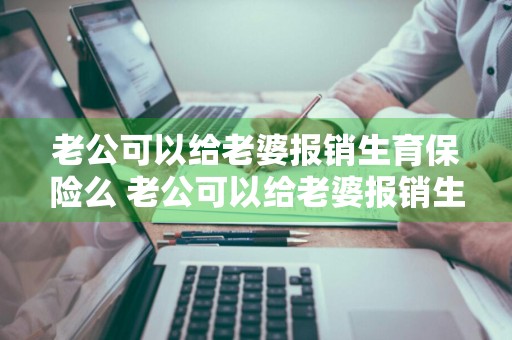 老公可以给老婆报销生育保险么 老公可以给老婆报销生育保险么吗