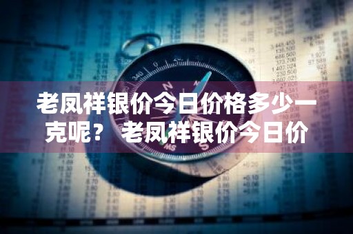 老凤祥银价今日价格多少一克呢？ 老凤祥银价今日价格多少一克呢图片