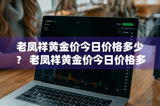老凤祥黄金价今日价格多少？ 老凤祥黄金价今日价格多少钱一克