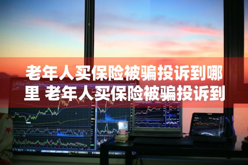 老年人买保险被骗投诉到哪里 老年人买保险被骗投诉到哪里投诉
