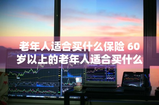老年人适合买什么保险 60岁以上的老年人适合买什么保险