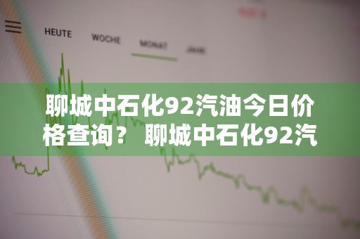 聊城中石化92汽油今日价格查询？ 聊城中石化92汽油今日价格查询表