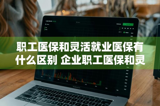 职工医保和灵活就业医保有什么区别 企业职工医保和灵活就业医保有什么区别