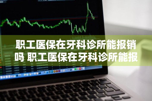 职工医保在牙科诊所能报销吗 职工医保在牙科诊所能报销吗多少钱