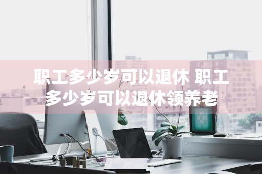 职工多少岁可以退休 职工多少岁可以退休领养老