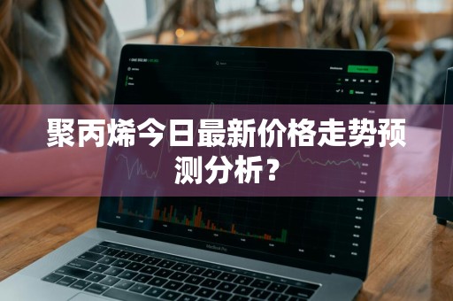 聚丙烯今日最新价格走势预测分析？