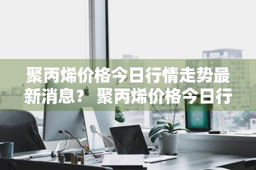 聚丙烯价格今日行情走势最新消息？ 聚丙烯价格今日行情走势最新消息图