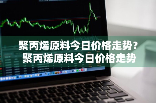 聚丙烯原料今日价格走势？ 聚丙烯原料今日价格走势