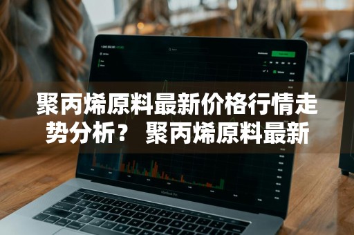 聚丙烯原料最新价格行情走势分析？ 聚丙烯原料最新价格行情走势分析图