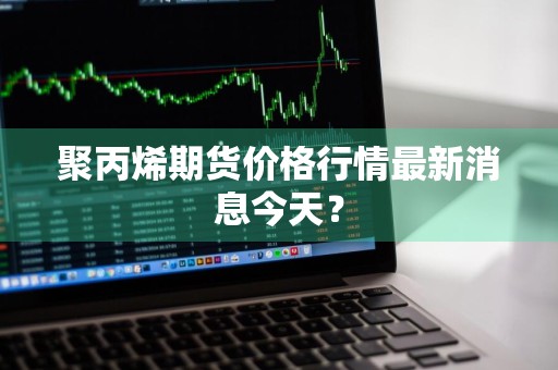 聚丙烯期货价格行情最新消息今天？
