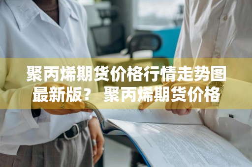 聚丙烯期货价格行情走势图最新版？ 聚丙烯期货价格行情走势图最新版