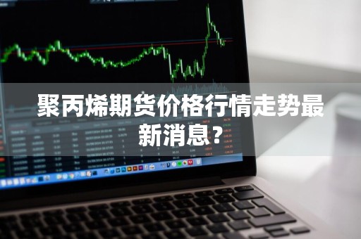聚丙烯期货价格行情走势最新消息？