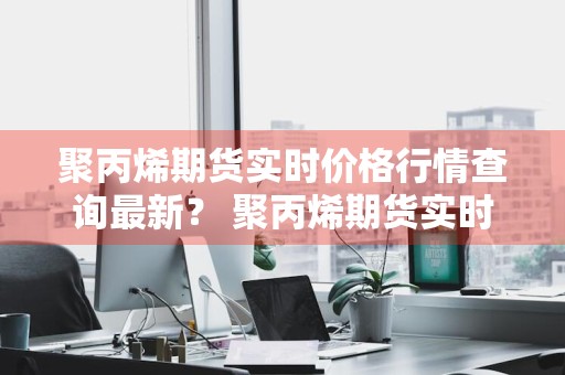 聚丙烯期货实时价格行情查询最新？ 聚丙烯期货实时价格行情查询最新消息