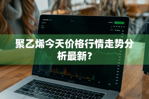 聚乙烯今天价格行情走势分析最新？