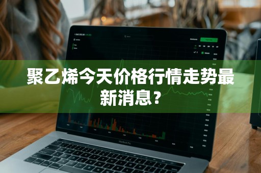 聚乙烯今天价格行情走势最新消息？