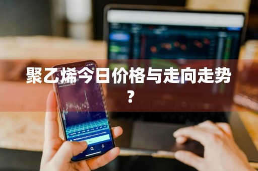 聚乙烯今日价格与走向走势？