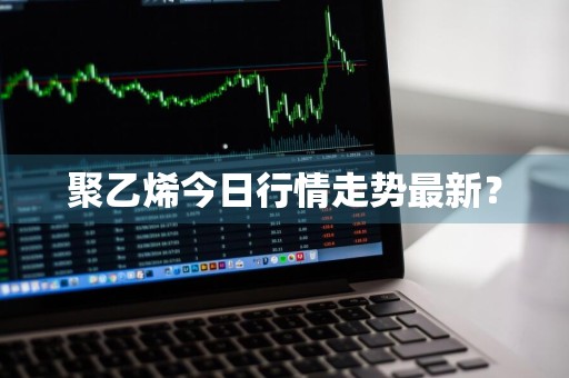 聚乙烯今日行情走势最新？