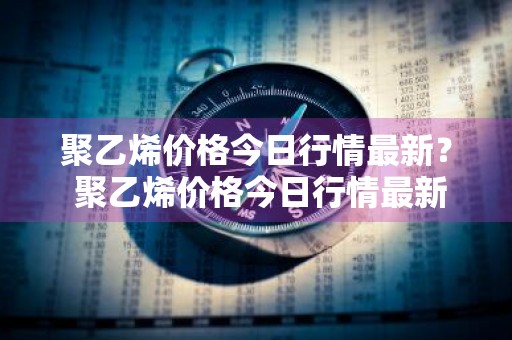 聚乙烯价格今日行情最新？ 聚乙烯价格今日行情最新消息