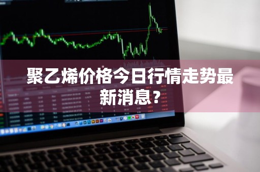 聚乙烯价格今日行情走势最新消息？