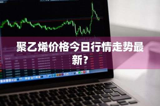 聚乙烯价格今日行情走势最新？