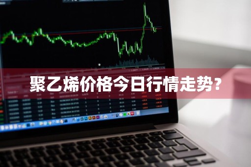 聚乙烯价格今日行情走势？