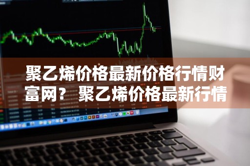 聚乙烯价格最新价格行情财富网？ 聚乙烯价格最新行情走势
