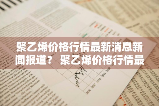 聚乙烯价格行情最新消息新闻报道？ 聚乙烯价格行情最新消息新闻报道视频