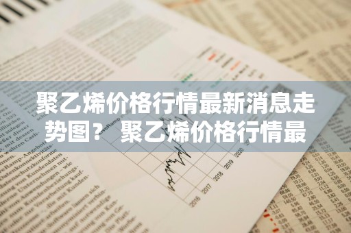 聚乙烯价格行情最新消息走势图？ 聚乙烯价格行情最新消息走势图表