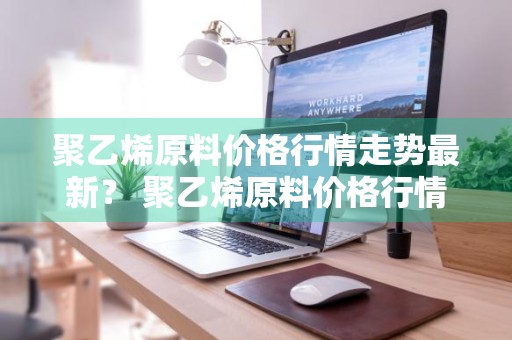 聚乙烯原料价格行情走势最新？ 聚乙烯原料价格行情走势最新消息