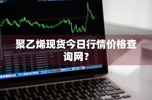 聚乙烯现货今日行情价格查询网？