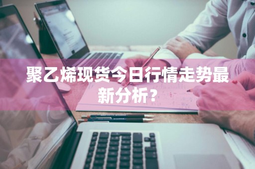 聚乙烯现货今日行情走势最新分析？
