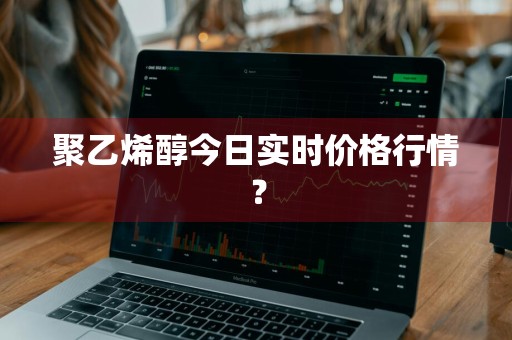 聚乙烯醇今日实时价格行情？