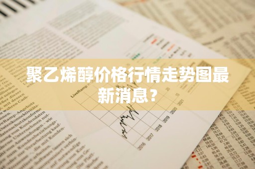 聚乙烯醇价格行情走势图最新消息？