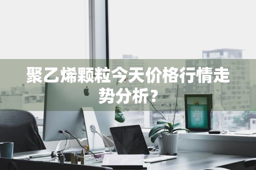 聚乙烯颗粒今天价格行情走势分析？