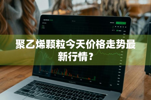 聚乙烯颗粒今天价格走势最新行情？