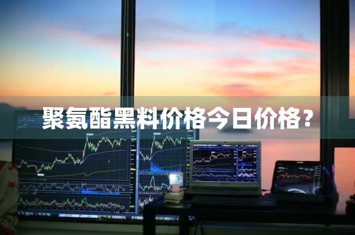聚氨酯黑料价格今日价格?