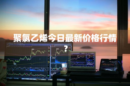 聚氯乙烯今日最新价格行情？