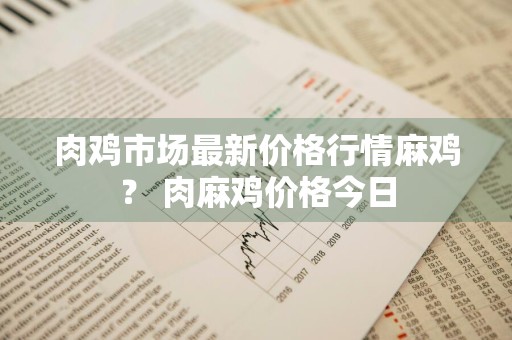 肉鸡市场最新价格行情麻鸡？ 肉麻鸡价格今日