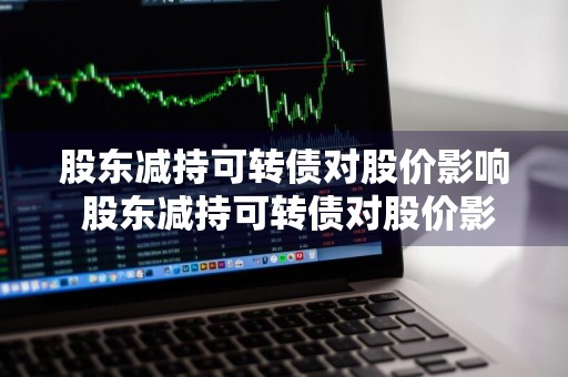 股东减持可转债对股价影响 股东减持可转债对股价影响大吗