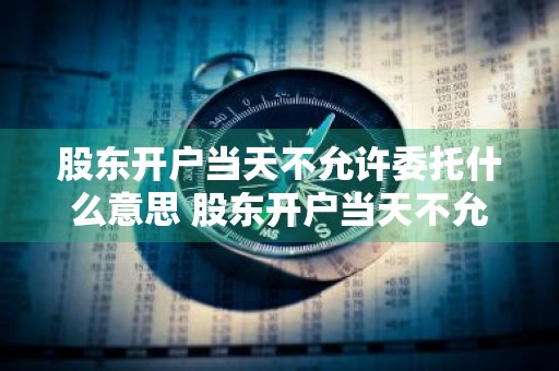 股东开户当天不允许委托什么意思 股东开户当天不允许委托什么意思呢