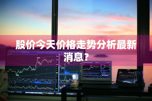 股价今天价格走势分析最新消息？