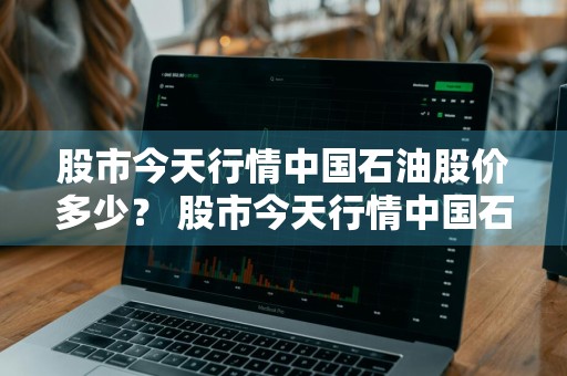 股市今天行情中国石油股价多少？ 股市今天行情中国石油股价多少钱