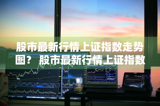 股市最新行情上证指数走势图？ 股市最新行情上证指数走势图表
