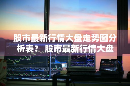 股市最新行情大盘走势图分析表？ 股市最新行情大盘走势图分析表格