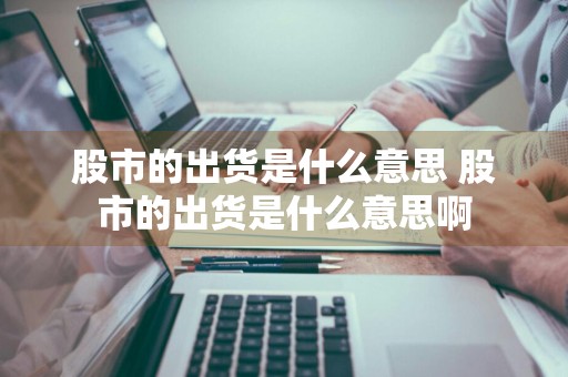 股市的出货是什么意思 股市的出货是什么意思啊