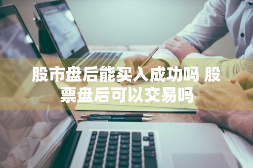 股市盘后能买入成功吗 股票盘后可以交易吗