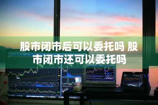 股市闭市后可以委托吗 股市闭市还可以委托吗
