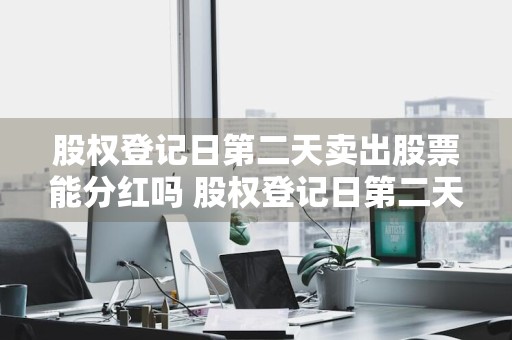 股权登记日第二天卖出股票能分红吗 股权登记日第二天卖出股票能分红吗为什么