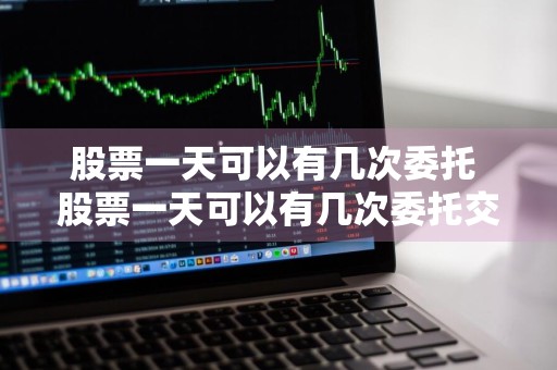 股票一天可以有几次委托 股票一天可以有几次委托交易